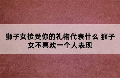 狮子女接受你的礼物代表什么 狮子女不喜欢一个人表现